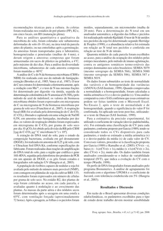 Pesq. agropec. bras., Brasília, v.43, n.1, p.71-82, jan. 2008
Avaliação qualitativa e quantitativa da microbiota do solo 73
recomendações técnicas para a cultura. As coletas
foram realizadas nos estádios de pré-plantio (PP), R2 e,
em cinco locais, em R8 (maturação plena).
Para as análises quantitativa e qualitativa da
microbiota do solo, foram coletadas sete subamostras
deformadas de solo (0–10 cm), na área total da parcela
antes do plantio, ou nas entrelinhas após a germinação.
As amostras foram transportadas para o laboratório,
homogeneizadas e peneiradas (malhas de 4 mm), e
deram origem a amostras compostas que foram
armazenadas em sacos de plástico na geladeira, a 4°C,
pelo máximo de dez dias. Para a análise da diversidade
microbiana, subamostras de cada amostra composta
foram mantidas a -80°C
A análise do C e do N da biomassa microbiana (CBM e
NBM) foi realizada com uso do método de fumigação-
extração (Brookes et al., 1985; Vance et al., 1987). O teor
deCnosextratosfoideterminadocolorimetricamente,após
a oxidação com Mn3+, e o teor de N nas mesmas frações
foi determinado por digestão via úmida, seguida da
determinaçãocolorimétricado N amoniacal (N-NH4) pelo
método de azul de indofenol; os valores de biomassa
microbiana obtidos foram expressados em micrograma
de C ou micrograma de N da biomassa microbiana por
grama de solo seco (Franchini et al., 2007).A respiração
basal (RB) foi avaliada pela determinação do C do CO2
(C-CO2), liberado e capturado em uma solução de NaOH
0,5N, em amostras não fumigadas, incubadas por dez
dias; os valores de respiração obtidos foram expressados
em micrograma de C-CO2 por grama de solo seco
por dia. O qCO2 foi obtido pela divisão da RB pelo CBM
[(µg de C-CO2 µg-1 C microbiano h-1) x 104].
A extração do DNA total do solo, para o estudo da
composição bacteriana, avaliada em gel desnaturante
(DGGE),foirealizadaemamostrasde0,25 gdesolo,com
o Ultraclean Soil DNA Kit, conforme especificações do
fabricante.Foramrealizadasduasreaçõesdeamplificação
do DNA total do solo, para a região que codifica o gene
16S rRNA,seguidaspelaeletroforesedosprodutosdePCR
em um aparato de DGGE, e os géis foram corados e
fotografados sob radiação UV (Hungria et al., 2003).
A população de rizóbios capazes de nodular a soja foi
avaliada pelo método do número mais provável (NMP),
com contagem em plântulas de soja da cultivar BRS 133;
os resultados foram expressados em número de células
por grama de solo seco. No estádio R2, dez plantas de
soja foram coletadas ao acaso, em cada parcela, e
avaliadas quanto à nodulação e ao crescimento das
plantas. As massas da parte aérea e dos nódulos secos
foram determinadas após a secagem em uma estufa a
65ºC, com ventilação forçada (aproximadamente
72 horas).Após a pesagem, as folhas e os pecíolos foram
moídos, separadamente, em micromoinho (malha de
20 mm). Para a determinação do N total em um
analisador automático, a digestão das folhas e pecíolos
foirealizadapelométodoKjeldahl.O teordeNdeureídos
nos pecíolos da soja foi determinado segundo Herridge
& Peoples (1990), e a abundância relativa foi estimada
em relação ao N total nos pecíolos e conferida em
relação ao teor de N de nitrato.
Quarenta nódulos de cada parcela foram escolhidos
ao acaso, para a análise da ocupação dos nódulos pelas
estirpes inoculantes, pelo método de imuno-aglutinação,
contra os antígenos somáticos termo-estáveis das
estirpes dominantes nos solos brasileiros: SEMIA 5079
(mesmo sorogrupo da SEMIA 566), SEMIA 5080
(mesmo sorogrupo da SEMIA 586), SEMIA 587 e
SEMIA 5019.
Os dados foram submetidos ao teste de normalidade
das variáveis e de homogeneidade das variâncias
(ANOVA) (SAS Institute, 1999). Quando comprovadas
a normalidade e a homogeneidade, foram calculadas a
média aritmética ( ) e o desvio-padrão (s). Uma análise
comparativa com o SAS confirmou que essas estimativas
podem ser feitas também com o Microsoft Excel.
No Ensaio 2, após o teste de normalidade e de
homogeneidade, quando a significância do valor P foi
confirmada, foi aplicado um teste post-hoc, utilizando-
se o teste de Duncan (SAS Institute, 1999).
Para a estimativa da precisão experimental, foi
utilizado o coeficiente de variação (desvio-padrão/média,
s/ ). Foi estimada uma classificação de CV para cada
parâmetro,conformepropostoporGarcia(1989),tendo-se
considerado todos os CVs disponíveis para cada
parâmetro, e tendo-se estimado a média aritmética ( )
e o desvio-padrão da média (s) de cada valor de CV.
Com esses valores, procedeu-se à classificação proposta
por Garcia (1989) e Ramalho et al. (2005): CV<( - s),
baixo;( - 1s)<CV<( + 1s),médio;( +1s)<CV<( + 2s),
alto; CV>( + 2s), muito alto. Os dados também foram
analisados considerando-se o índice de variabilidade
temporal (IVT), que indica a evolução do CV com o
tempo (Wardle, 1998).
Os perfis de DNA fotografados foram analisados pelo
programa Bionumerics. A análise de agrupamento foi
realizada com o algoritmo UPGMA e o coeficiente de
Jaccard, com tolerância estabelecida em 5% (Hungria
et al., 2003).
Resultados e Discussão
Em razão de o Brasil apresentar diversas condições
edafoclimáticas, os parâmetros escolhidos para o tipo
de estudo deste trabalho devem mostrar sensibilidade
 