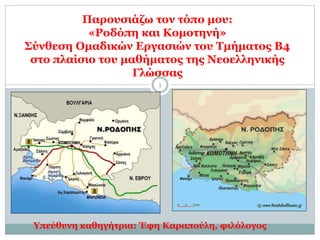 Παρουσιάζω τον τόπο μου:
«Ροδόπη και Κομοτηνή»
Σύνθεση Ομαδικών Εργασιών του Τμήματος Β4
στο πλαίσιο του μαθήματος της Νεοελληνικής
Γλώσσας
1
Υπεύθυνη καθηγήτρια: Έφη Καραπούλη, φιλόλογος
 