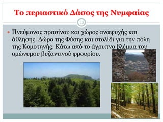 Το περιαστικό Δάσος της Νυμφαίας
22
 Πνεύμονας πρασίνου και χώρος αναψυχής και
άθλησης. Δώρο της Φύσης και στολίδι για την πόλη
της Κομοτηνής. Κάτω από το άγρυπνο βλέμμα του
ομώνυμου βυζαντινού φρουρίου.
 