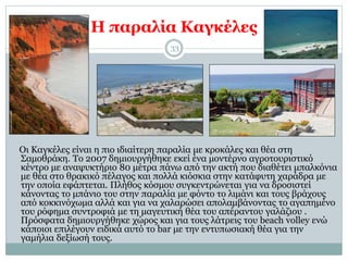 Η παραλία Καγκέλες
33
Οι Καγκέλες είναι η πιο ιδιαίτερη παραλία με κροκάλες και θέα στη
Σαμοθράκη. Το 2007 δημιουργήθηκε εκεί ένα μοντέρνο αγροτουριστικό
κέντρο με αναψυκτήριο 80 μέτρα πάνω από την ακτή που διαθέτει μπαλκόνια
με θέα στο θρακικό πέλαγος και πολλά κιόσκια στην κατάφυτη χαράδρα με
την οποία εφάπτεται. Πλήθος κόσμου συγκεντρώνεται για να δροσιστεί
κάνοντας το μπάνιο του στην παραλία με φόντο το λιμάνι και τους βράχους
από κοκκινόχωμα αλλά και για να χαλαρώσει απολαμβάνοντας το αγαπημένο
του ρόφημα συντροφιά με τη μαγευτική θέα του απέραντου γαλάζιου .
Πρόσφατα δημιουργήθηκε χώρος και για τους λάτρεις του beach volley ενώ
κάποιοι επιλέγουν ειδικά αυτό το bar με την εντυπωσιακή θέα για την
γαμήλια δεξίωσή τους.
 