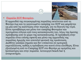 38
 Παραλία ΕΟΤ Φαναρίου.
Η αμμουδιά της συγκεκριμένης παραλίας εκτείνεται από το
Φανάρι έως και το οργανωμένο camping του ΕΟΤ και φημίζεται
ως μία από τις καλύτερες στην περιοχή, για τα διαυγή της νερά.
Είναι προσβάσιμη και μέσω του camping Φαναρίου και
προτιμάται εύλογα από τους κατασκηνωτές του, λόγω της άμεσης
πρόσβασης από το χώρο της κατασκήνωσης. Η πρόσβαση στην
παραλία είναι επίσης εφικτή και μέσω της αμμουδιάς της
παραλίας Αρωγής που αποτελεί φυσική της προέκταση.
Διαθέτει γαλάζια σημαία και δεν υπόκειται σε εμπορική
εκμετάλλευση, καθώς η πρόσβαση στο κοινό είναι ελεύθερη. Είναι
εξοπλισμένη από το Camping ΕΟΤ στο Φανάρι με ομπρέλες και
ξαπλώστρες και στην παραλία λειτουργεί beach bar ή
αναψυκτήριο.
 
