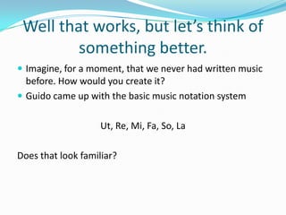 Well that works, but let’s think of something better.Imagine, for a moment, that we never had written music before. How would you create it?Guido came up with the basic music notation systemUt, Re, Mi, Fa, So, LaDoes that look familiar?