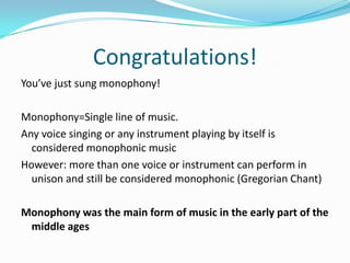 Congratulations!You’ve just sung monophony!Monophony=Single line of music.Any voice singing or any instrument playing by itself is considered monophonic musicHowever: more than one voice or instrument can perform in unison and still be considered monophonic (Gregorian Chant)Monophony was the main form of music in the early part of the middle ages