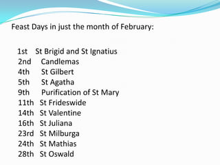 Feast Days in just the month of February:   1st    St Brigid and St Ignatius 2nd     Candlemas4th      St Gilbert 5th      St Agatha 9th      Purification of St Mary 11th   St Frideswide14th   St Valentine 16th   St Juliana 23rd   St Milburga24th   St Mathias 28th   St Oswald