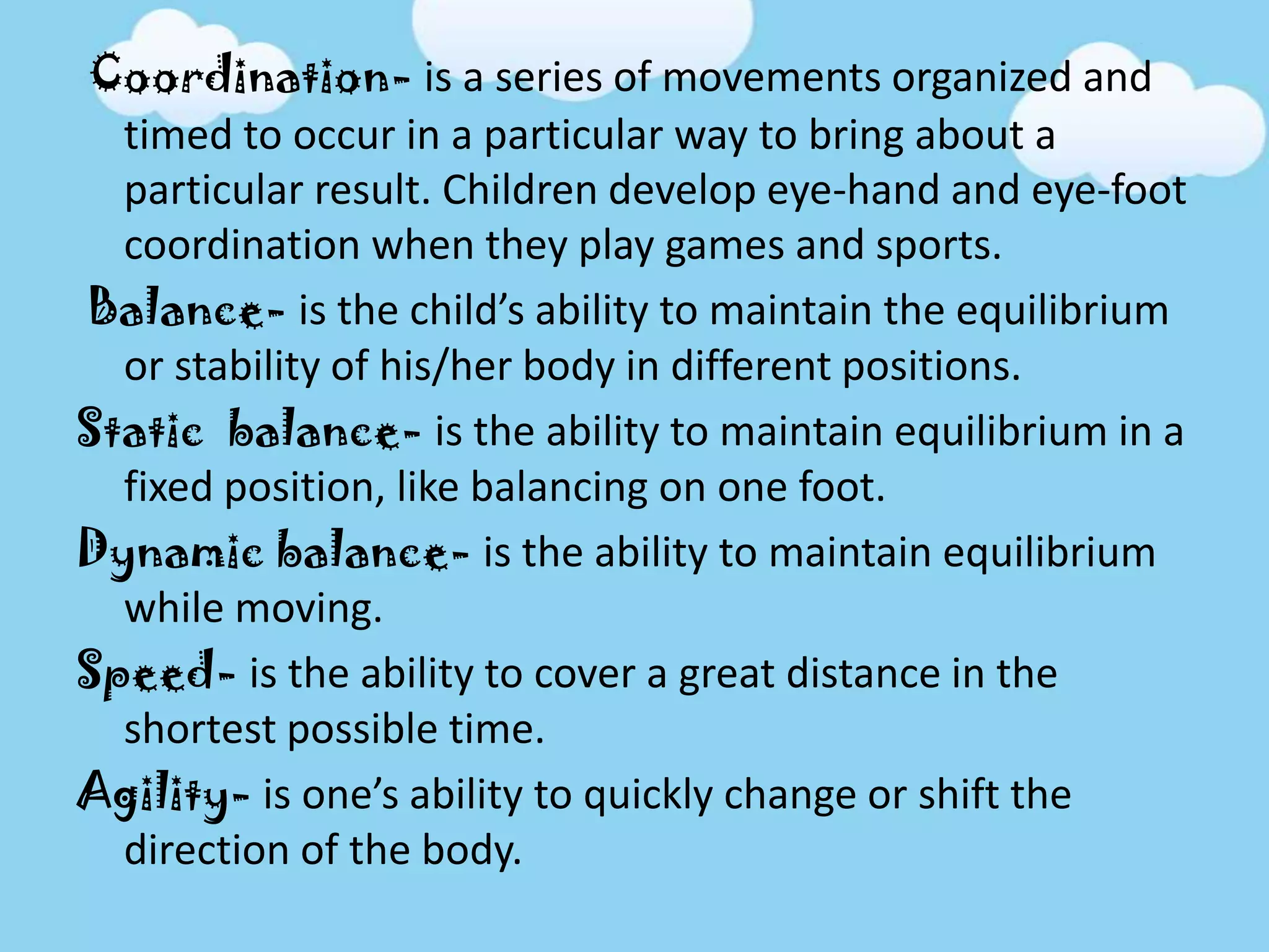 Coordination- is a series of movements organized and
timed to occur in a particular way to bring about a
particular result. Children develop eye-hand and eye-foot
coordination when they play games and sports.
Balance- is the child’s ability to maintain the equilibrium
or stability of his/her body in different positions.
Static balance- is the ability to maintain equilibrium in a
fixed position, like balancing on one foot.
Dynamic balance- is the ability to maintain equilibrium
while moving.
Speed- is the ability to cover a great distance in the
shortest possible time.
Agility- is one’s ability to quickly change or shift the
direction of the body.
 