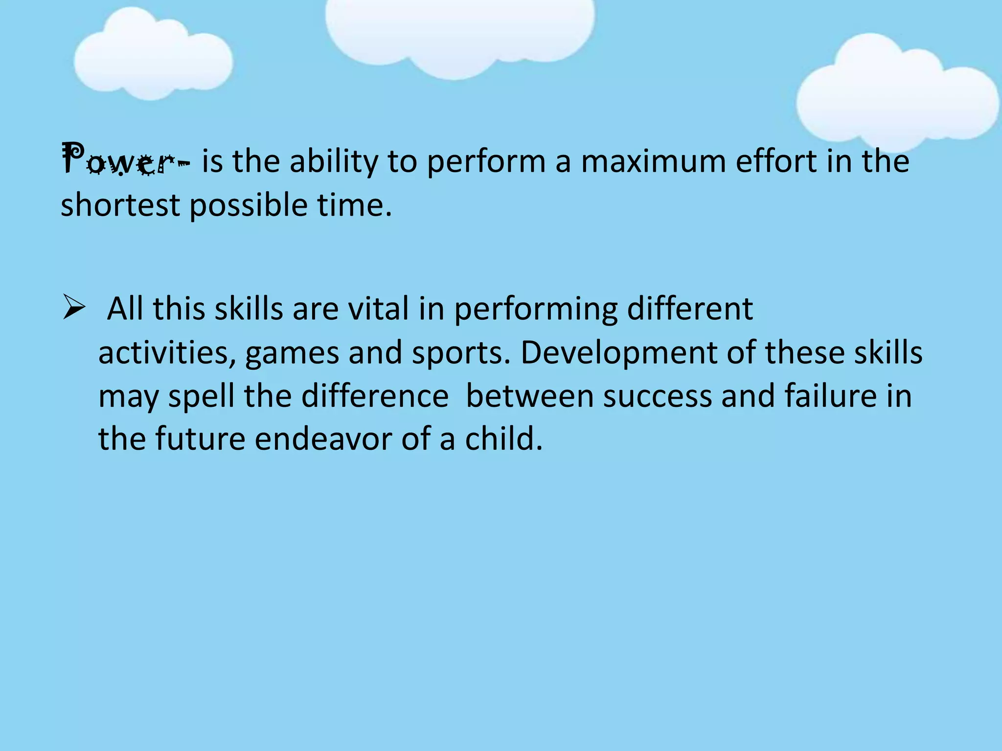 Power- is the ability to perform a maximum effort in the
shortest possible time.
 All this skills are vital in performing different
activities, games and sports. Development of these skills
may spell the difference between success and failure in
the future endeavor of a child.
 