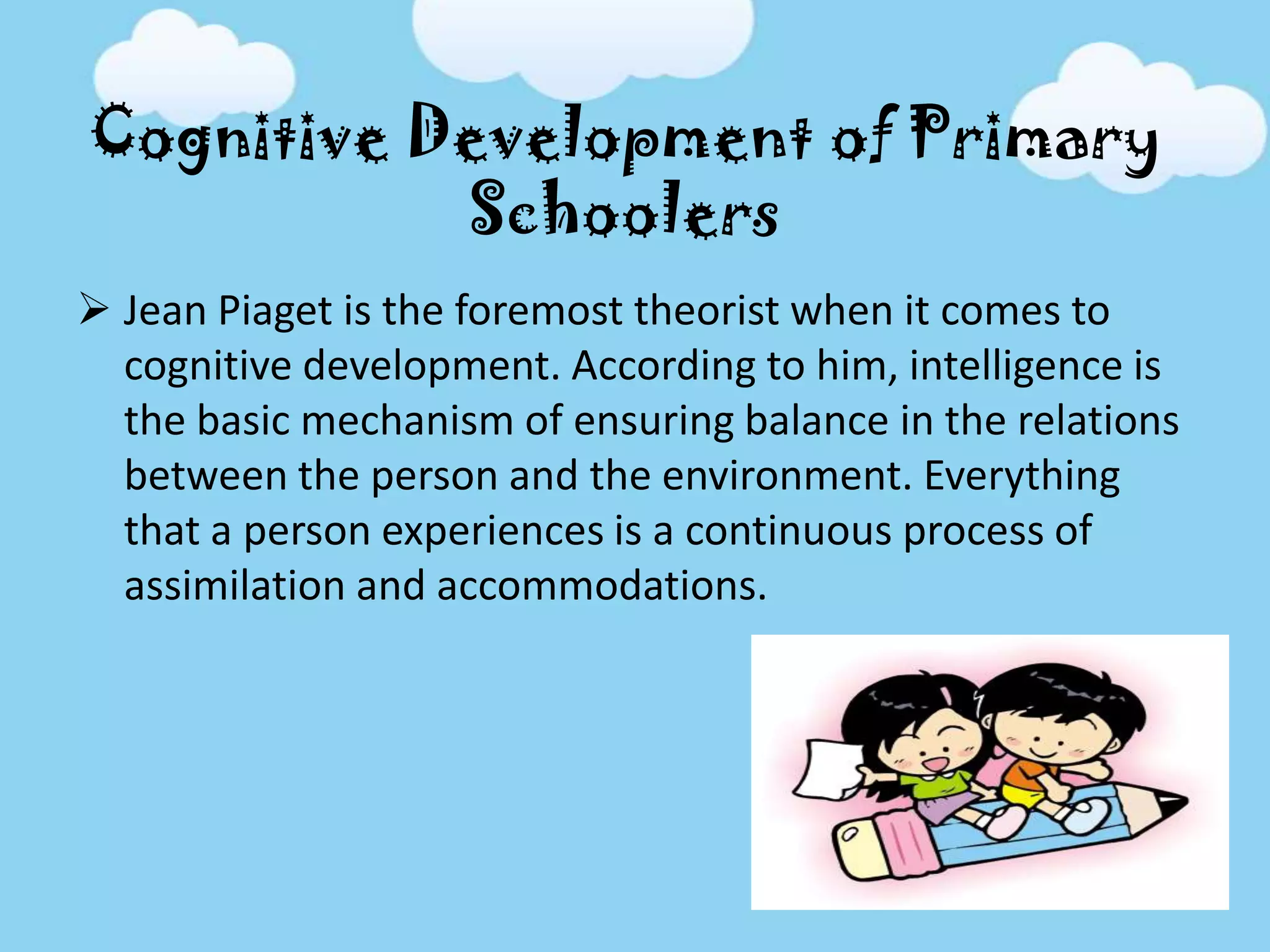 Cognitive Development of Primary
Schoolers
 Jean Piaget is the foremost theorist when it comes to
cognitive development. According to him, intelligence is
the basic mechanism of ensuring balance in the relations
between the person and the environment. Everything
that a person experiences is a continuous process of
assimilation and accommodations.
 