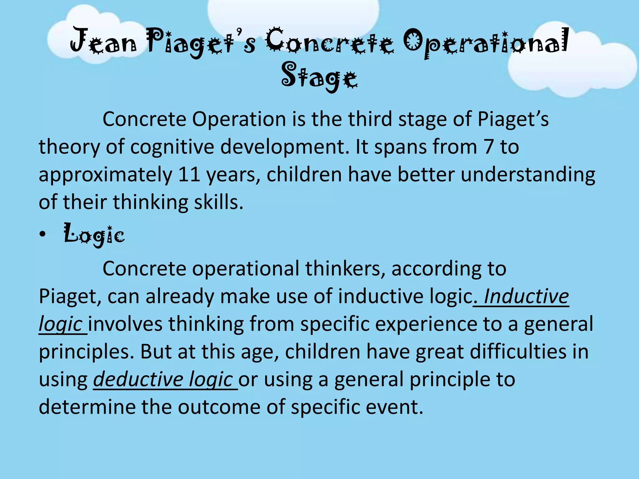 Jean Piaget’s Concrete Operational
Stage
Concrete Operation is the third stage of Piaget’s
theory of cognitive development. It spans from 7 to
approximately 11 years, children have better understanding
of their thinking skills.
• Logic
Concrete operational thinkers, according to
Piaget, can already make use of inductive logic. Inductive
logic involves thinking from specific experience to a general
principles. But at this age, children have great difficulties in
using deductive logic or using a general principle to
determine the outcome of specific event.
 