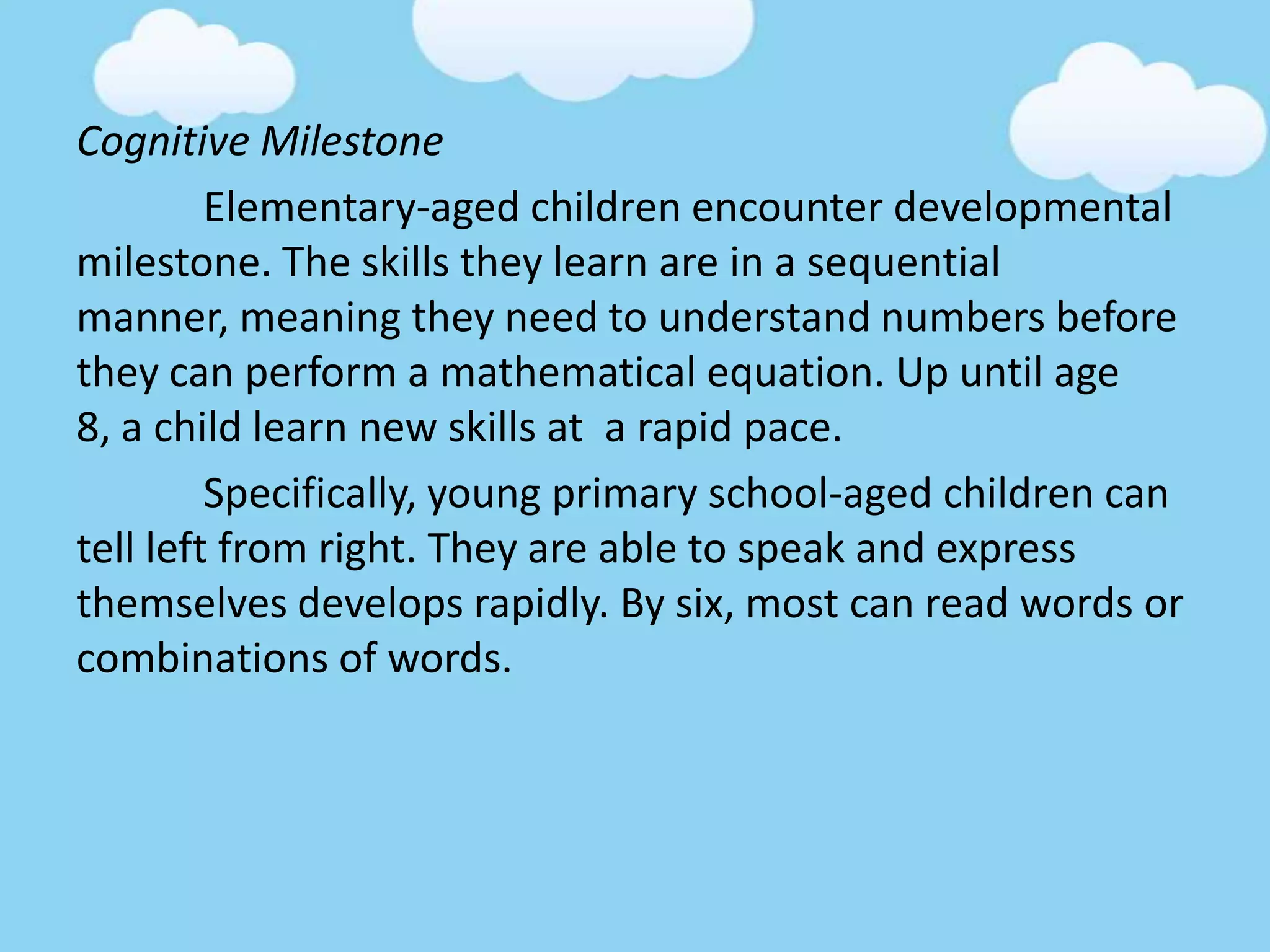 Cognitive Milestone
Elementary-aged children encounter developmental
milestone. The skills they learn are in a sequential
manner, meaning they need to understand numbers before
they can perform a mathematical equation. Up until age
8, a child learn new skills at a rapid pace.
Specifically, young primary school-aged children can
tell left from right. They are able to speak and express
themselves develops rapidly. By six, most can read words or
combinations of words.
 