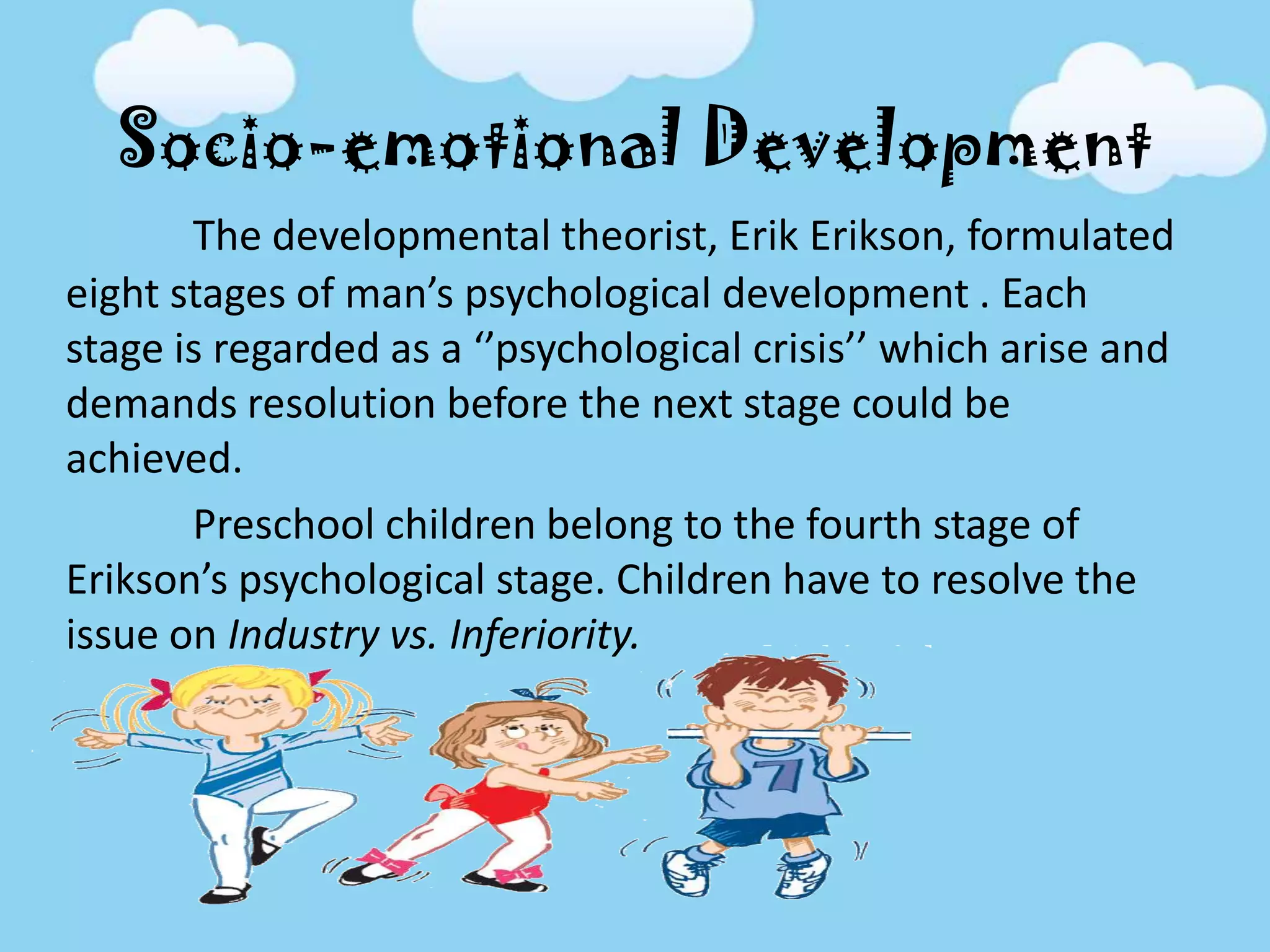 Socio-emotional Development
The developmental theorist, Erik Erikson, formulated
eight stages of man’s psychological development . Each
stage is regarded as a ‘’psychological crisis’’ which arise and
demands resolution before the next stage could be
achieved.
Preschool children belong to the fourth stage of
Erikson’s psychological stage. Children have to resolve the
issue on Industry vs. Inferiority.
 