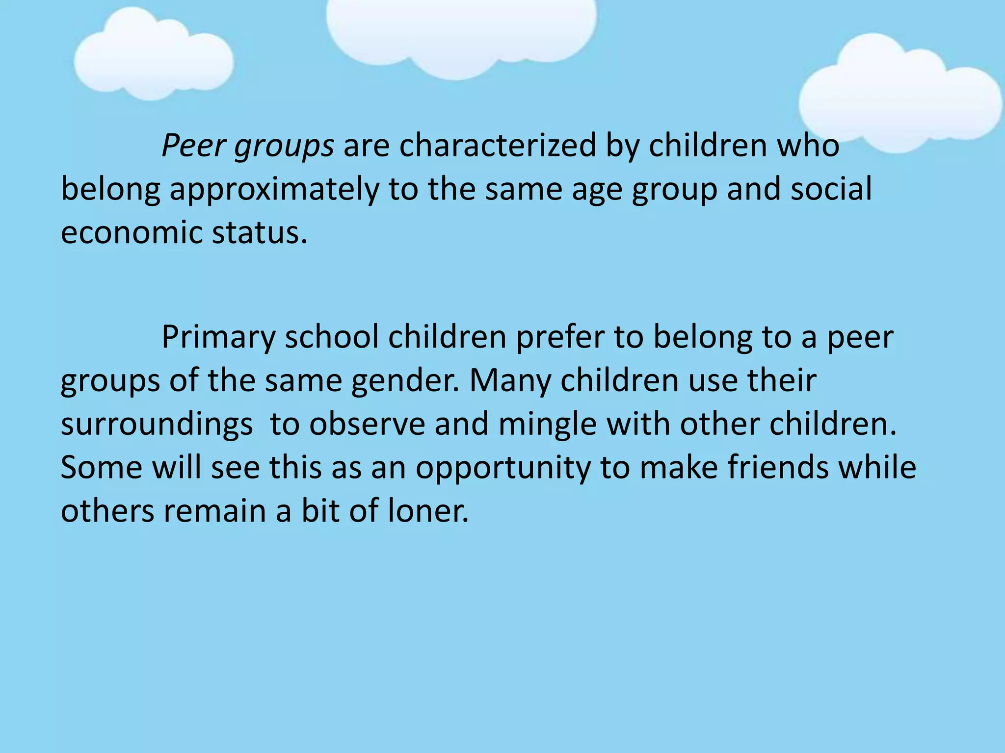 Peer groups are characterized by children who
belong approximately to the same age group and social
economic status.
Primary school children prefer to belong to a peer
groups of the same gender. Many children use their
surroundings to observe and mingle with other children.
Some will see this as an opportunity to make friends while
others remain a bit of loner.
 