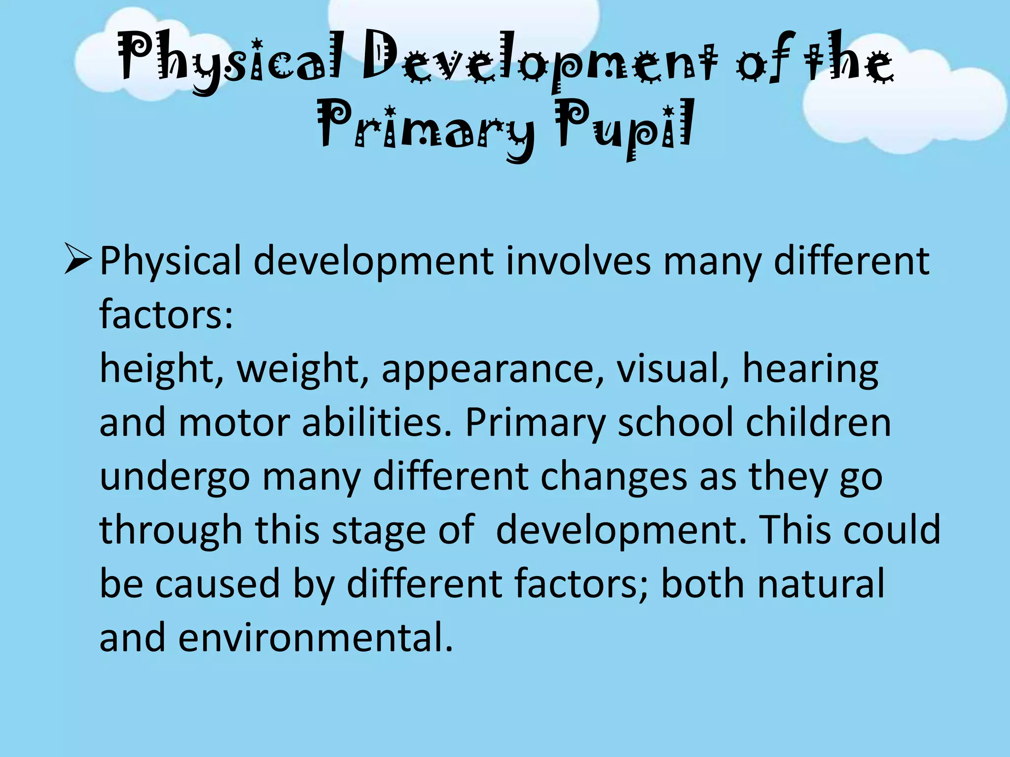 Physical Development of the
Primary Pupil
Physical development involves many different
factors:
height, weight, appearance, visual, hearing
and motor abilities. Primary school children
undergo many different changes as they go
through this stage of development. This could
be caused by different factors; both natural
and environmental.
 
