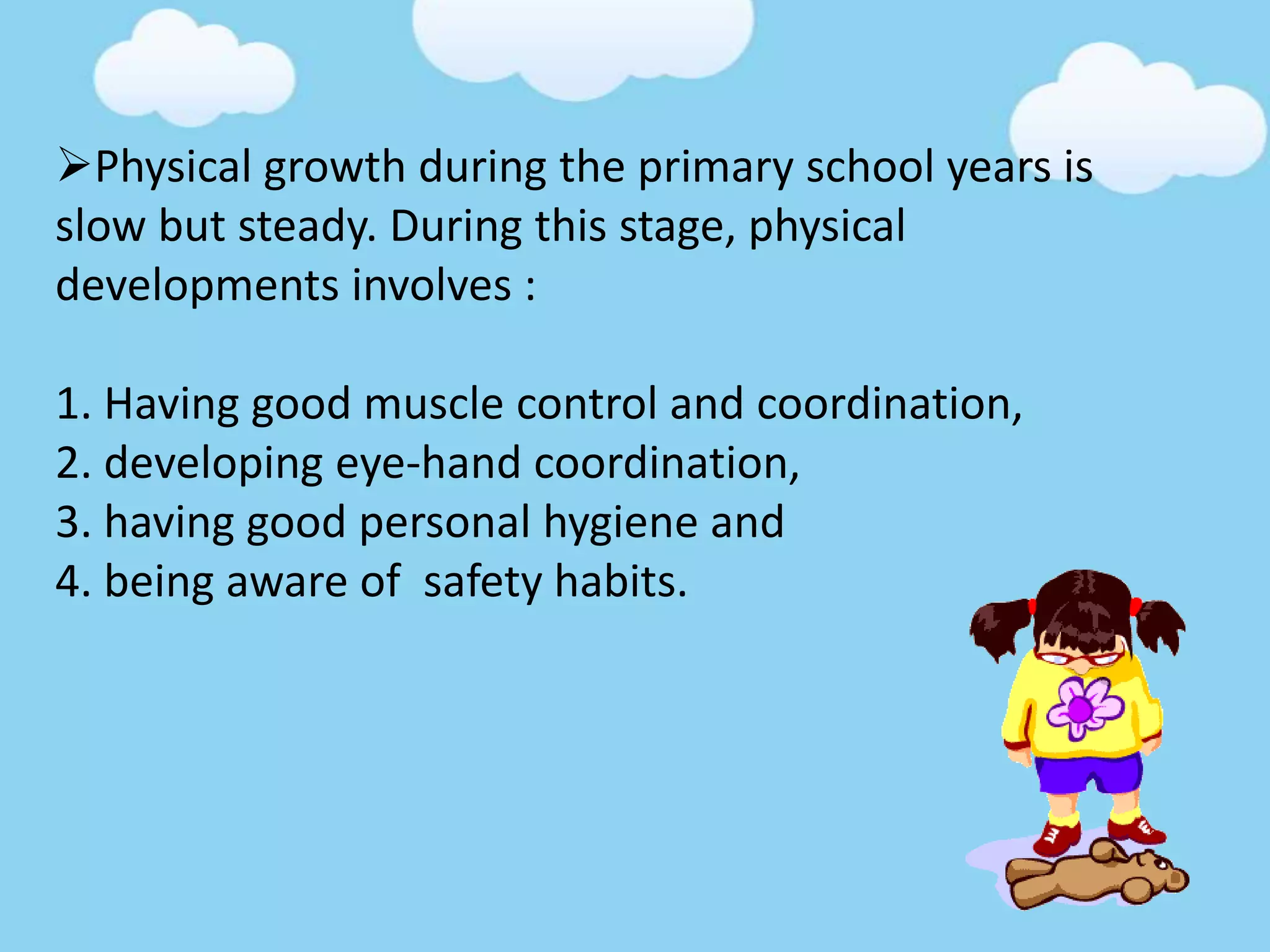 Physical growth during the primary school years is
slow but steady. During this stage, physical
developments involves :
1. Having good muscle control and coordination,
2. developing eye-hand coordination,
3. having good personal hygiene and
4. being aware of safety habits.
 