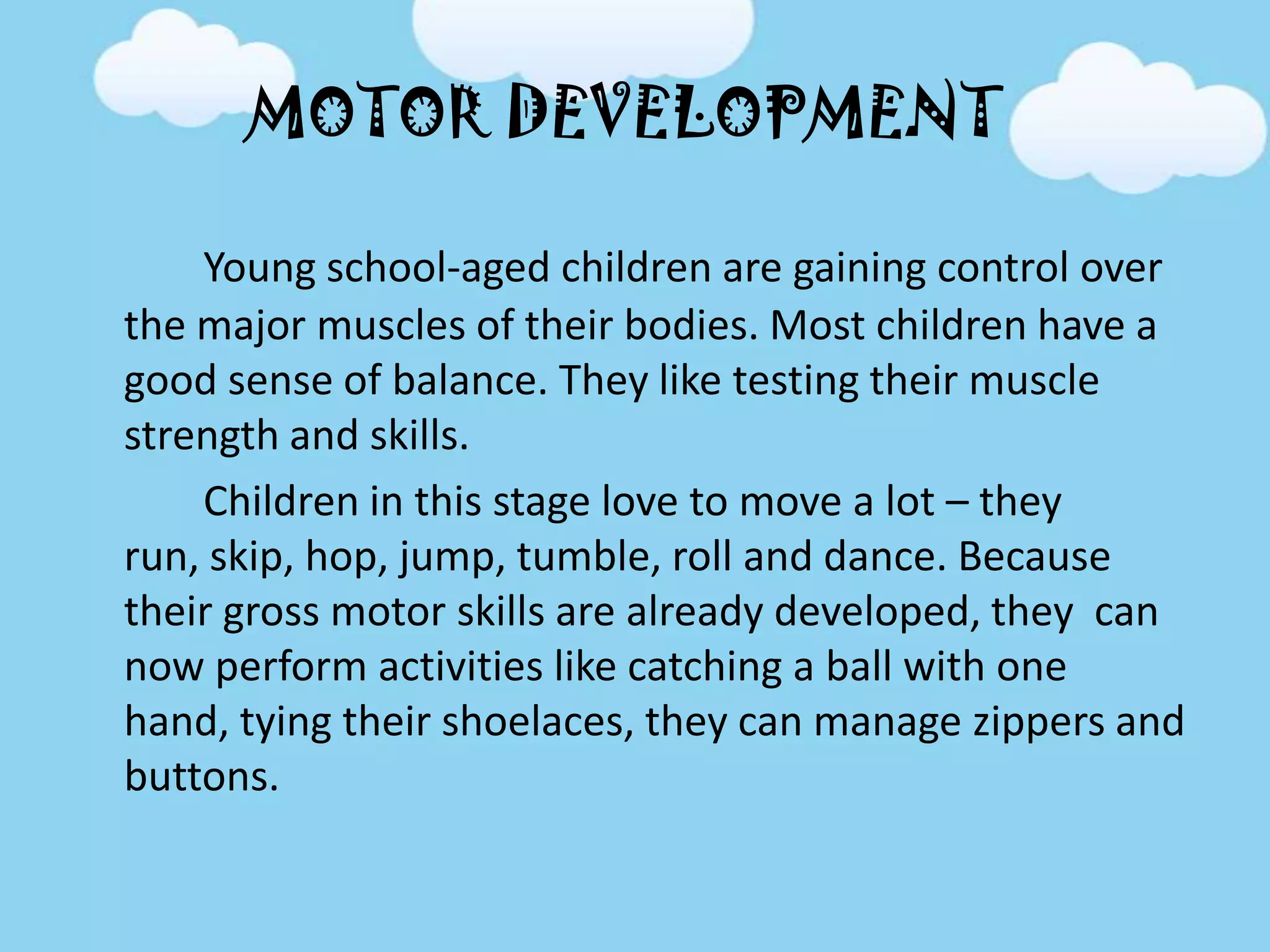 MOTOR DEVELOPMENT
Young school-aged children are gaining control over
the major muscles of their bodies. Most children have a
good sense of balance. They like testing their muscle
strength and skills.
Children in this stage love to move a lot – they
run, skip, hop, jump, tumble, roll and dance. Because
their gross motor skills are already developed, they can
now perform activities like catching a ball with one
hand, tying their shoelaces, they can manage zippers and
buttons.
 