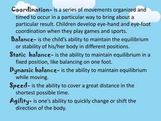 Coordination- is a series of movements organized and
timed to occur in a particular way to bring about a
particular result. Children develop eye-hand and eye-foot
coordination when they play games and sports.
Balance- is the child’s ability to maintain the equilibrium
or stability of his/her body in different positions.
Static balance- is the ability to maintain equilibrium in a
fixed position, like balancing on one foot.
Dynamic balance- is the ability to maintain equilibrium
while moving.
Speed- is the ability to cover a great distance in the
shortest possible time.
Agility- is one’s ability to quickly change or shift the
direction of the body.
 