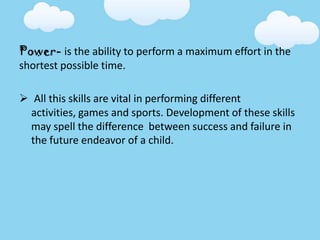 Power- is the ability to perform a maximum effort in the
shortest possible time.
 All this skills are vital in performing different
activities, games and sports. Development of these skills
may spell the difference between success and failure in
the future endeavor of a child.
 