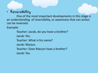 • Reversibility
One of the most important developments in this stage is
an understanding of reversibility, or awareness that can action
can be reversed.
Example:
Teacher: Jacob, do you have a brother?
Jacob: Yes.
Teacher: What is his name?
Jacob: Marjun.
Teacher: Does Marjun have a brother?
Jacob: Yes.
 