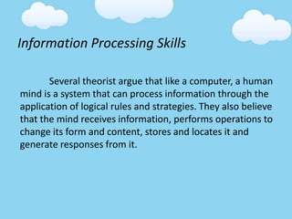 Information Processing Skills
Several theorist argue that like a computer, a human
mind is a system that can process information through the
application of logical rules and strategies. They also believe
that the mind receives information, performs operations to
change its form and content, stores and locates it and
generate responses from it.
 