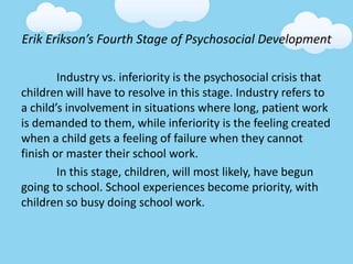 Erik Erikson’s Fourth Stage of Psychosocial Development
Industry vs. inferiority is the psychosocial crisis that
children will have to resolve in this stage. Industry refers to
a child’s involvement in situations where long, patient work
is demanded to them, while inferiority is the feeling created
when a child gets a feeling of failure when they cannot
finish or master their school work.
In this stage, children, will most likely, have begun
going to school. School experiences become priority, with
children so busy doing school work.
 