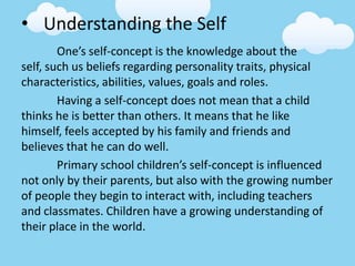 • Understanding the Self
One’s self-concept is the knowledge about the
self, such us beliefs regarding personality traits, physical
characteristics, abilities, values, goals and roles.
Having a self-concept does not mean that a child
thinks he is better than others. It means that he like
himself, feels accepted by his family and friends and
believes that he can do well.
Primary school children’s self-concept is influenced
not only by their parents, but also with the growing number
of people they begin to interact with, including teachers
and classmates. Children have a growing understanding of
their place in the world.
 