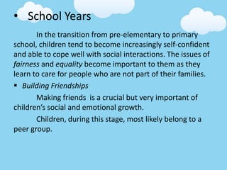 • School Years
In the transition from pre-elementary to primary
school, children tend to become increasingly self-confident
and able to cope well with social interactions. The issues of
fairness and equality become important to them as they
learn to care for people who are not part of their families.
 Building Friendships
Making friends is a crucial but very important of
children’s social and emotional growth.
Children, during this stage, most likely belong to a
peer group.
 