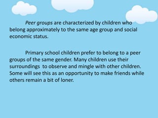 Peer groups are characterized by children who
belong approximately to the same age group and social
economic status.
Primary school children prefer to belong to a peer
groups of the same gender. Many children use their
surroundings to observe and mingle with other children.
Some will see this as an opportunity to make friends while
others remain a bit of loner.
 
