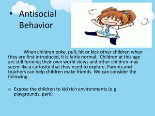 • Antisocial
Behavior
When children poke, pull, hit or kick other children when
they are first introduced, it is fairly normal. Children at this age
are still forming their own world views and other children may
seem like a curiosity that they need to explore. Parents and
teachers can help children make friends. We can consider the
following:
o Expose the children to kid rich environments (e.g.
playgrounds, park)
 