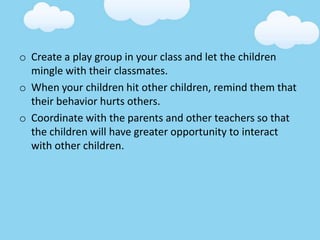 o Create a play group in your class and let the children
mingle with their classmates.
o When your children hit other children, remind them that
their behavior hurts others.
o Coordinate with the parents and other teachers so that
the children will have greater opportunity to interact
with other children.
 