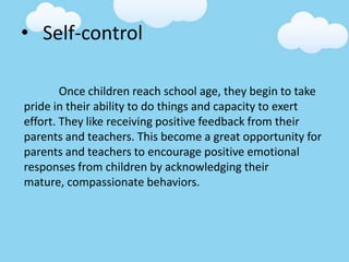 • Self-control
Once children reach school age, they begin to take
pride in their ability to do things and capacity to exert
effort. They like receiving positive feedback from their
parents and teachers. This become a great opportunity for
parents and teachers to encourage positive emotional
responses from children by acknowledging their
mature, compassionate behaviors.
 