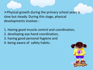 Physical growth during the primary school years is
slow but steady. During this stage, physical
developments involves :
1. Having good muscle control and coordination,
2. developing eye-hand coordination,
3. having good personal hygiene and
4. being aware of safety habits.
 