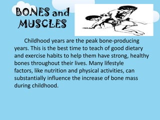 BONES and
MUSCLES
Childhood years are the peak bone-producing
years. This is the best time to teach of good dietary
and exercise habits to help them have strong, healthy
bones throughout their lives. Many lifestyle
factors, like nutrition and physical activities, can
substantially influence the increase of bone mass
during childhood.
 