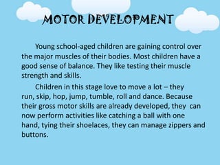 MOTOR DEVELOPMENT
Young school-aged children are gaining control over
the major muscles of their bodies. Most children have a
good sense of balance. They like testing their muscle
strength and skills.
Children in this stage love to move a lot – they
run, skip, hop, jump, tumble, roll and dance. Because
their gross motor skills are already developed, they can
now perform activities like catching a ball with one
hand, tying their shoelaces, they can manage zippers and
buttons.
 