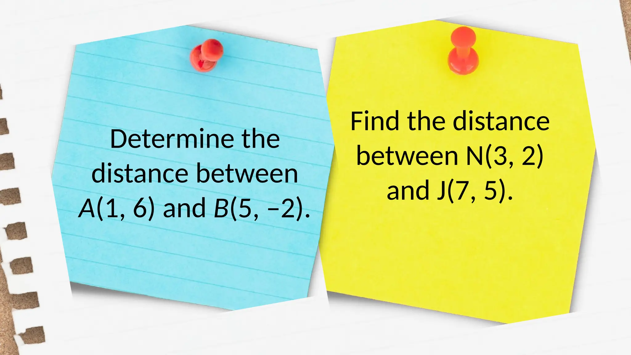 Determine the
distance between
A(1, 6) and B(5, –2).
Find the distance
between N(3, 2)
and J(7, 5).
 