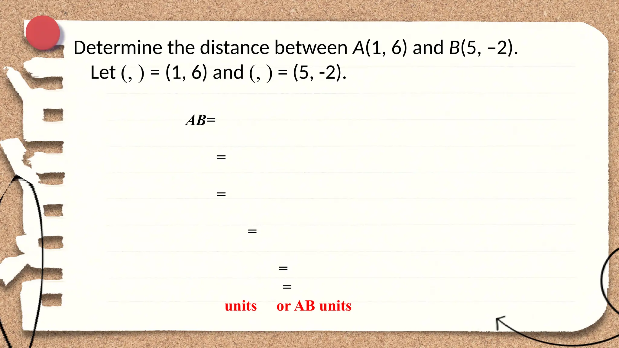 Determine the distance between A(1, 6) and B(5, –2).
Let (, ) = (1, 6) and (, ) = (5, -2).
AB=
=
=
=
=
=
units or AB units
 