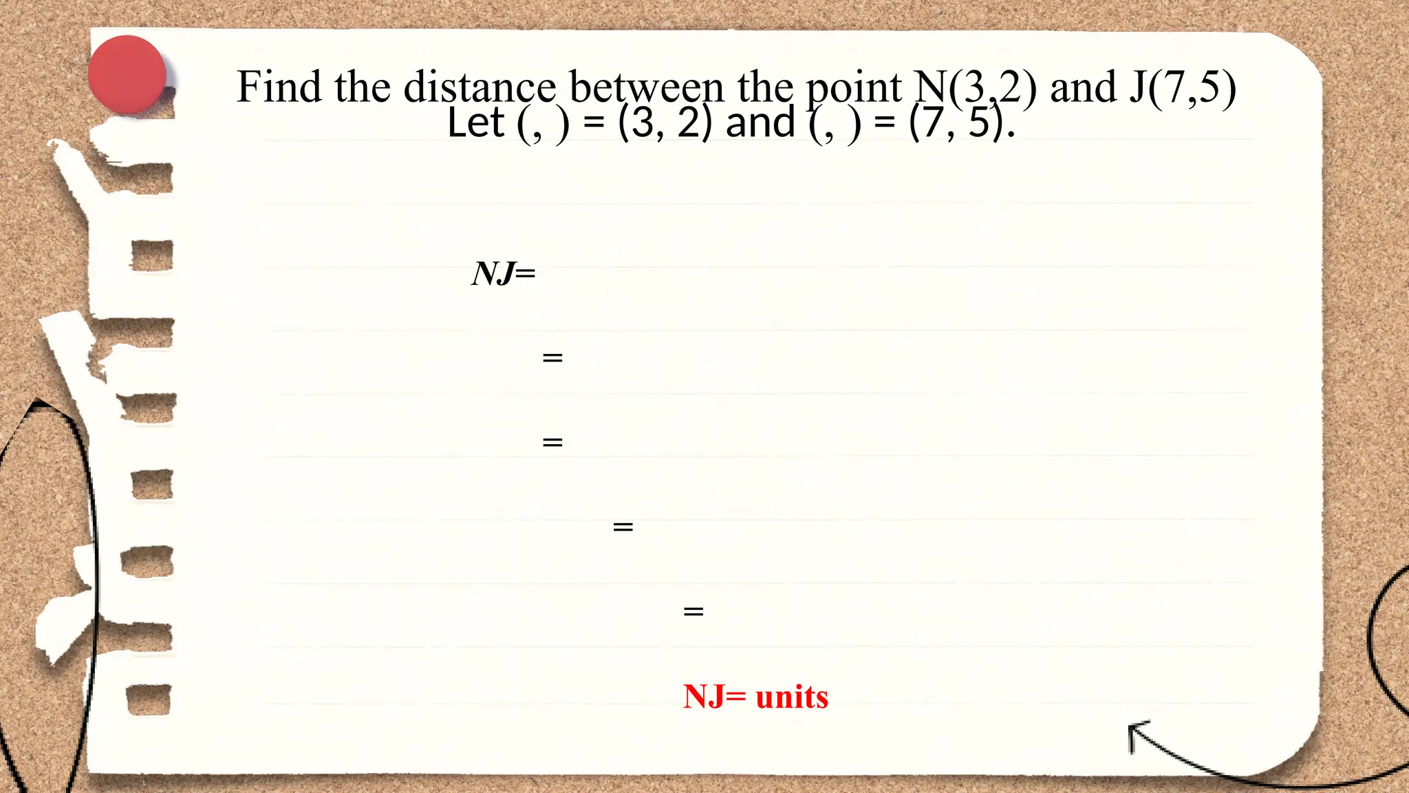 Find the distance between the point N(3,2) and J(7,5)
Let (, ) = (3, 2) and (, ) = (7, 5).
NJ=
=
=
=
=
NJ= units
 