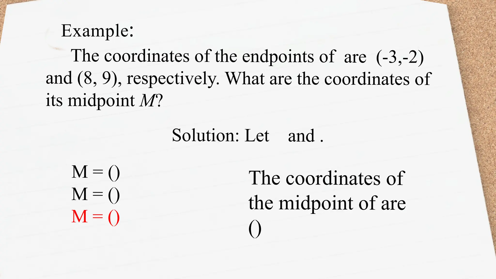 The coordinates of the endpoints of are (-3,-2)
and (8, 9), respectively. What are the coordinates of
its midpoint M?
Solution: Let and .
Example:
M = ()
M = ()
M = ()
The coordinates of
the midpoint of are
()
 