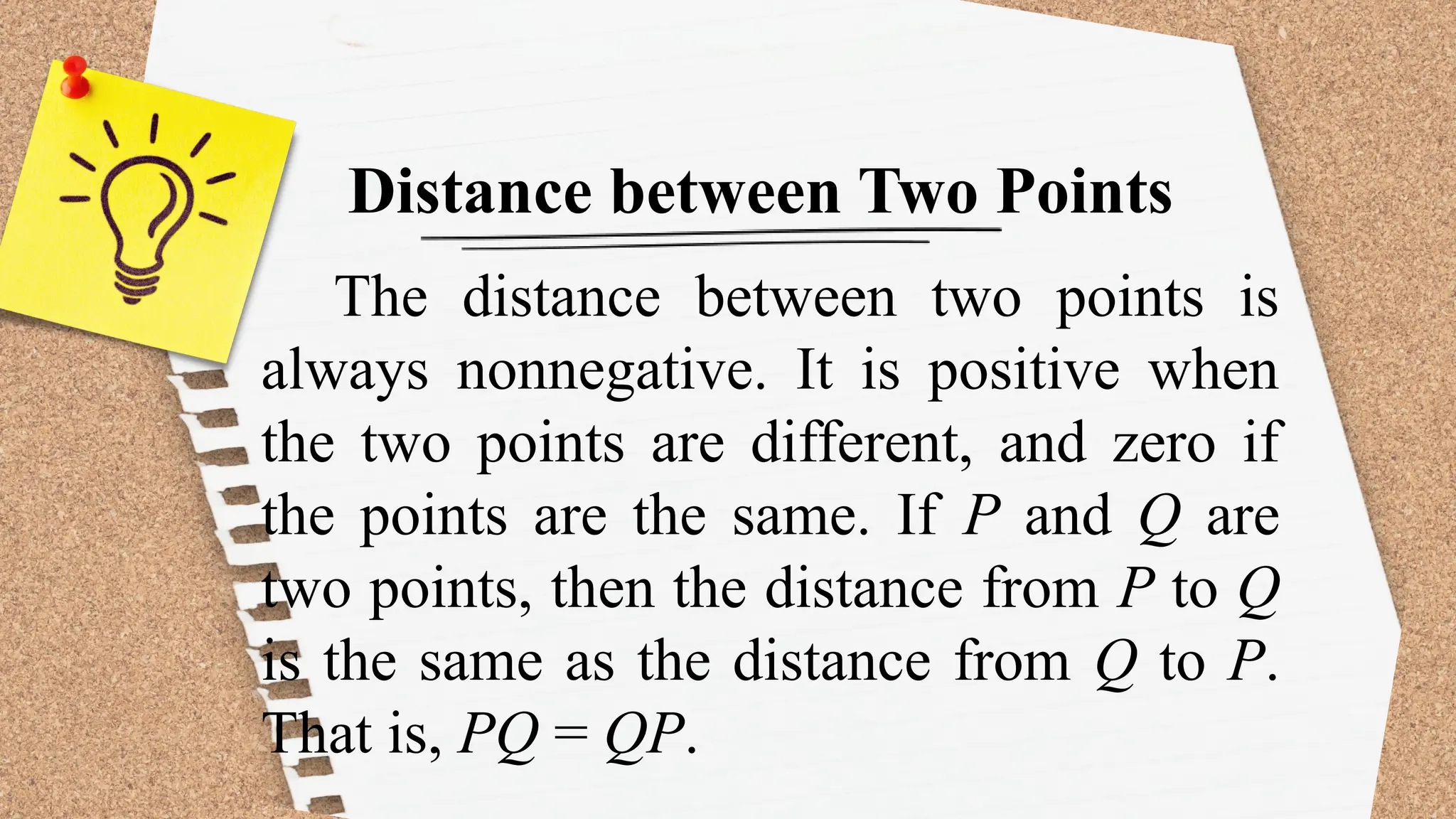 Distance between Two Points
The distance between two points is
always nonnegative. It is positive when
the two points are different, and zero if
the points are the same. If P and Q are
two points, then the distance from P to Q
is the same as the distance from Q to P.
That is, PQ = QP.
 