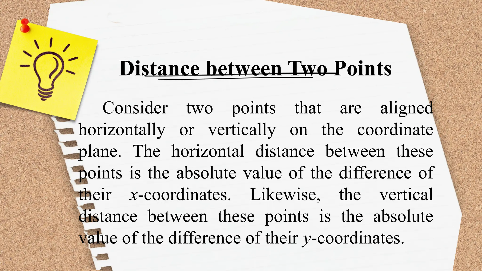 Distance between Two Points
Consider two points that are aligned
horizontally or vertically on the coordinate
plane. The horizontal distance between these
points is the absolute value of the difference of
their x-coordinates. Likewise, the vertical
distance between these points is the absolute
value of the difference of their y-coordinates.
 