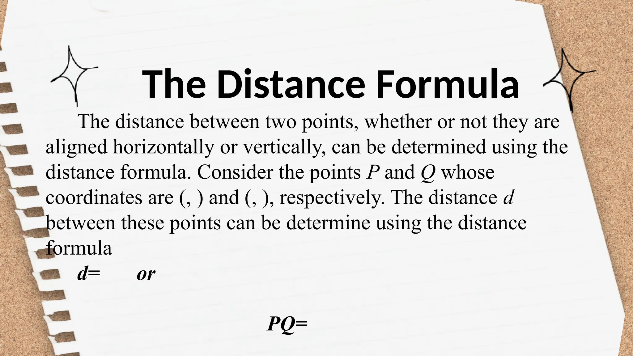 The Distance Formula
The distance between two points, whether or not they are
aligned horizontally or vertically, can be determined using the
distance formula. Consider the points P and Q whose
coordinates are (, ) and (, ), respectively. The distance d
between these points can be determine using the distance
formula
d= or
PQ=
 