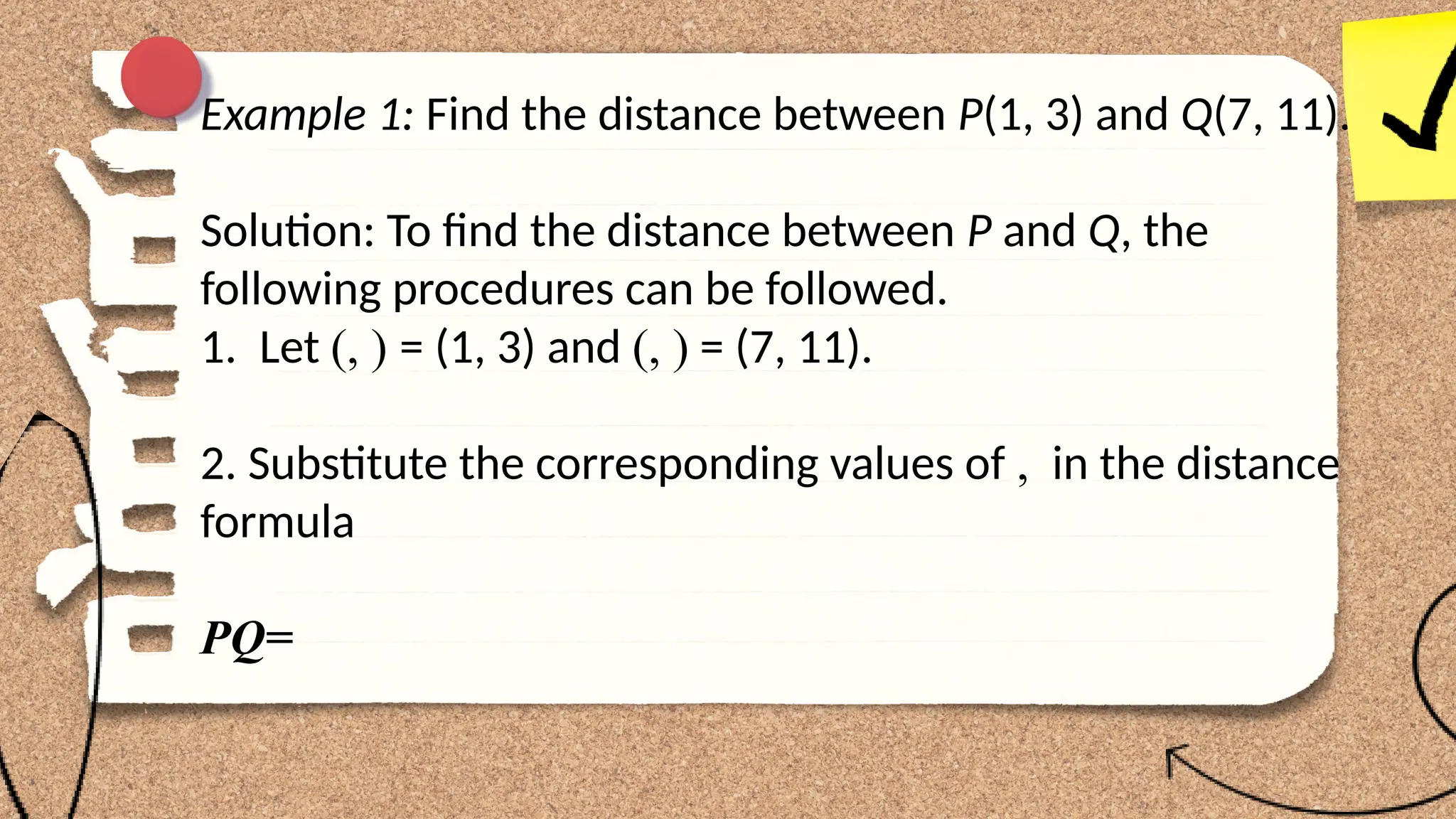 Example 1: Find the distance between P(1, 3) and Q(7, 11).
Solution: To find the distance between P and Q, the
following procedures can be followed.
1. Let (, ) = (1, 3) and (, ) = (7, 11).
2. Substitute the corresponding values of , in the distance
formula
PQ=
 