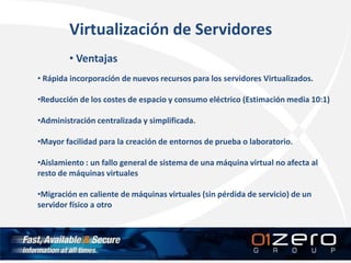 Virtualización de Servidores
• Ventajas
• Rápida incorporación de nuevos recursos para los servidores Virtualizados.
•Reducción de los costes de espacio y consumo eléctrico (Estimación media 10:1)
•Administración centralizada y simplificada.
•Mayor facilidad para la creación de entornos de prueba o laboratorio.
•Aislamiento : un fallo general de sistema de una máquina virtual no afecta al
resto de máquinas virtuales
•Migración en caliente de máquinas virtuales (sin pérdida de servicio) de un
servidor físico a otro
 