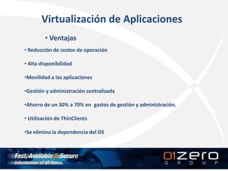 Virtualización de Aplicaciones
• Ventajas
• Reducción de costos de operación
• Alta disponibilidad
•Movilidad a las aplicaciones
•Gestión y administración centralizada
•Ahorro de un 30% a 70% en gastos de gestión y administración.
• Utilización de ThinClients
•Se elimina la dependencia del OS
 