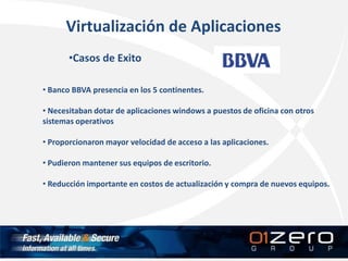 Virtualización de Aplicaciones
•Casos de Exito
• Banco BBVA presencia en los 5 continentes.
• Necesitaban dotar de aplicaciones windows a puestos de oficina con otros
sistemas operativos
• Proporcionaron mayor velocidad de acceso a las aplicaciones.
• Pudieron mantener sus equipos de escritorio.
• Reducción importante en costos de actualización y compra de nuevos equipos.
 