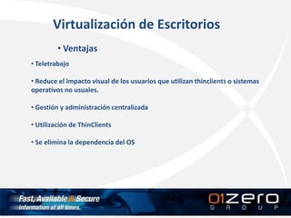 Virtualización de Escritorios
• Ventajas
• Teletrabajo
• Reduce el impacto visual de los usuarios que utilizan thinclients o sistemas
operativos no usuales.
• Gestión y administración centralizada
• Utilización de ThinClients
• Se elimina la dependencia del OS
 