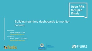 Building real-time dashboards to monitor
context
Presenter:
Miguel Jiménez - UPM
mjimenez@fi.upm.es
Credits to:
Álvaro Arranz - FICODES
aarranz@ficodes.com
 