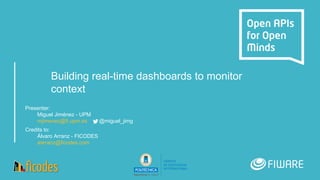 Building real-time dashboards to monitor
context
Presenter:
Miguel Jiménez - UPM
mjimenez@fi.upm.es @miguel_jimg
Credits to:
Álvaro Arranz - FICODES
aarranz@ficodes.com
 
