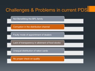 Challenges & Problems in current PDS
Not Benefitting the BPL family
Corruption in the distribution channel
Faulty mode of appointment of dealers
Lack of transparency in allotment of food stocks
Unequal distribution of ration cards
No proper check on quality
 