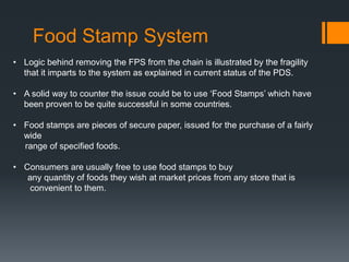 Food Stamp System
• Logic behind removing the FPS from the chain is illustrated by the fragility
that it imparts to the system as explained in current status of the PDS.
• A solid way to counter the issue could be to use ‘Food Stamps’ which have
been proven to be quite successful in some countries.
• Food stamps are pieces of secure paper, issued for the purchase of a fairly
wide
range of specified foods.
• Consumers are usually free to use food stamps to buy
any quantity of foods they wish at market prices from any store that is
convenient to them.
 