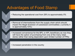 Advantages of Food Stamp
1
• Reducing the operational cost from 28% to approximately 0%
2
• Removal of intermediaries from the supply chain which should
impact the illegal diversion of subsidized commodities ( currently it
is approximately 43%)
3
• Increased convenience for the BPL or APL beneficiary as now they
will have the option of purchasing from one of the many retail
stores rather than being dependent upon limited number of FPAs
4
• Increased penetration in the country
 