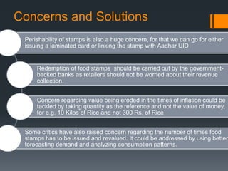 Concerns and Solutions
Perishability of stamps is also a huge concern, for that we can go for either
issuing a laminated card or linking the stamp with Aadhar UID
Redemption of food stamps should be carried out by the government-
backed banks as retailers should not be worried about their revenue
collection.
Concern regarding value being eroded in the times of inflation could be
tackled by taking quantity as the reference and not the value of money,
for e.g. 10 Kilos of Rice and not 300 Rs. of Rice
Some critics have also raised concern regarding the number of times food
stamps has to be issued and revalued. It could be addressed by using better
forecasting demand and analyzing consumption patterns.
 